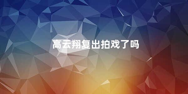 高云翔复出拍戏了吗 高云翔现在拍戏了吗