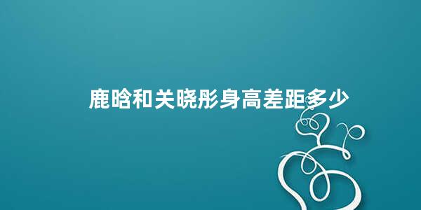 鹿晗和关晓彤身高差距多少 鹿晗和关晓彤是不是领证了