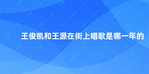 王俊凯和王源在街上唱歌是哪一年的 tfboys为什么只剩王俊凯一个人了呢