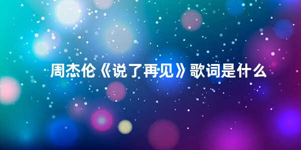 周杰伦《说了再见》歌词是什么(歌曲说好不哭原唱是谁)