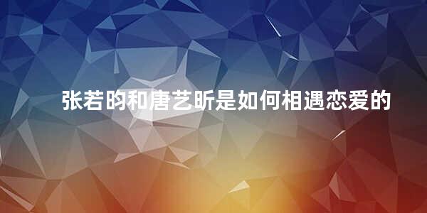 张若昀和唐艺昕是如何相遇恋爱的(张若昀为什么这么喜欢唐艺昕)