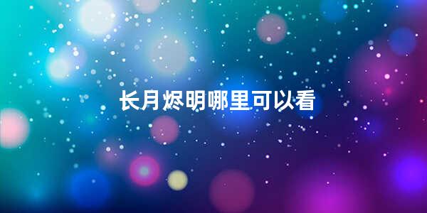 长月烬明哪里可以看(长月烬明58集有地方看吗)
